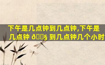 下午是几点钟到几点钟,下午是几点钟 🐧 到几点钟几个小时